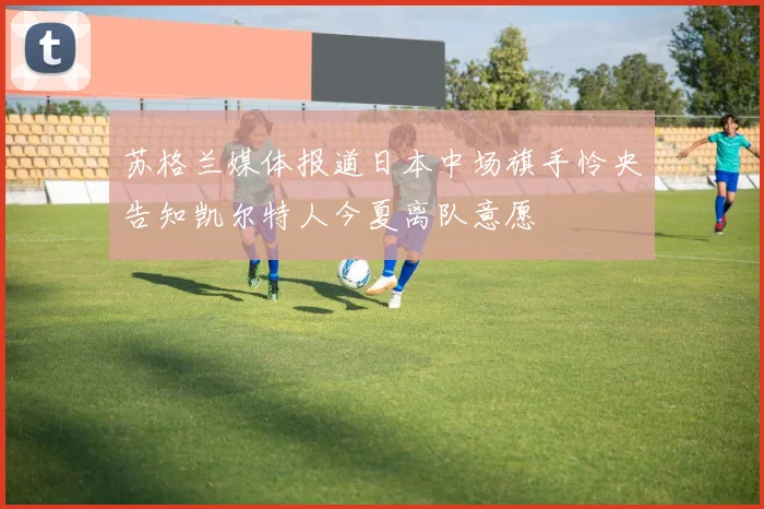 苏格兰媒体报道日本中场旗手怜央告知凯尔特人今夏离队意愿
