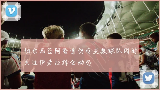 切尔西签阿隆索仍存变数球队同时关注伊劳拉转会动态