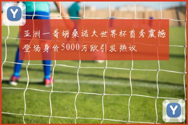 亚洲一哥胡桑诺夫世界杯首秀震撼登场身价5000万欧引发热议