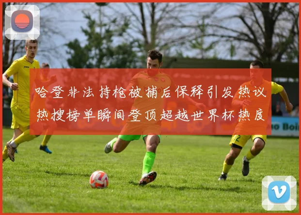 哈登非法持枪被捕后保释引发热议热搜榜单瞬间登顶超越世界杯热度