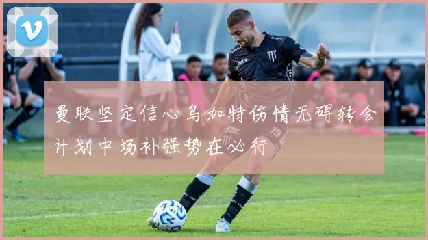 曼联坚定信心乌加特伤情无碍转会计划中场补强势在必行