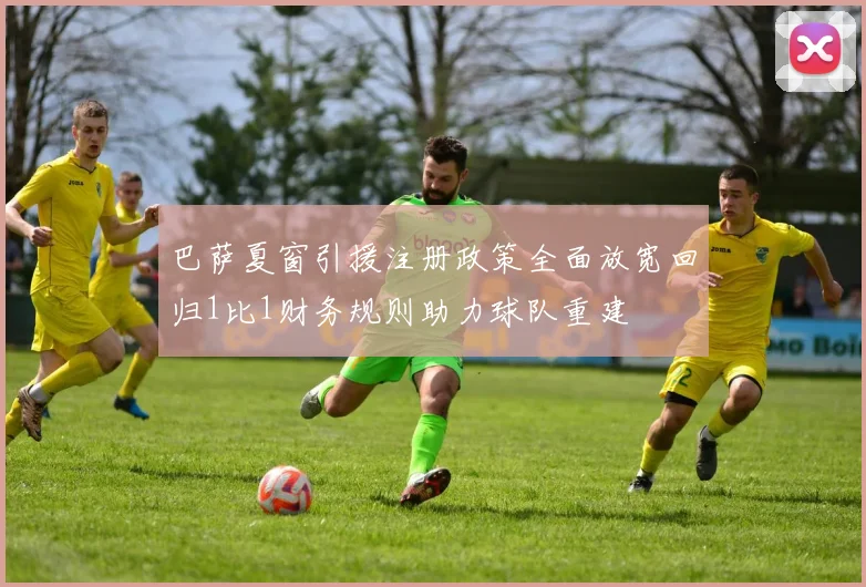 巴萨夏窗引援注册政策全面放宽回归1比1财务规则助力球队重建