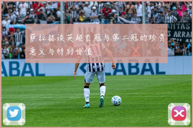 萨拉赫谈英超首冠与第二冠的珍贵意义与特别价值