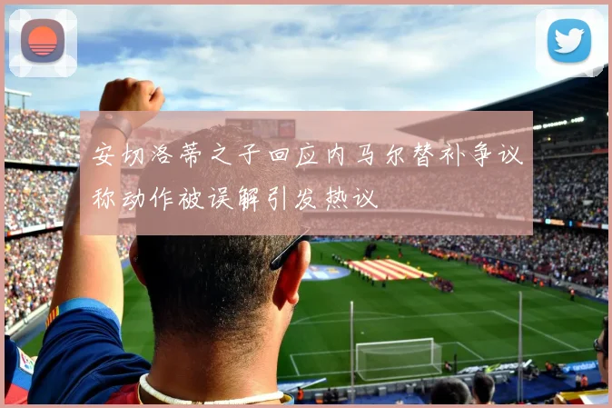 安切洛蒂之子回应内马尔替补争议称动作被误解引发热议