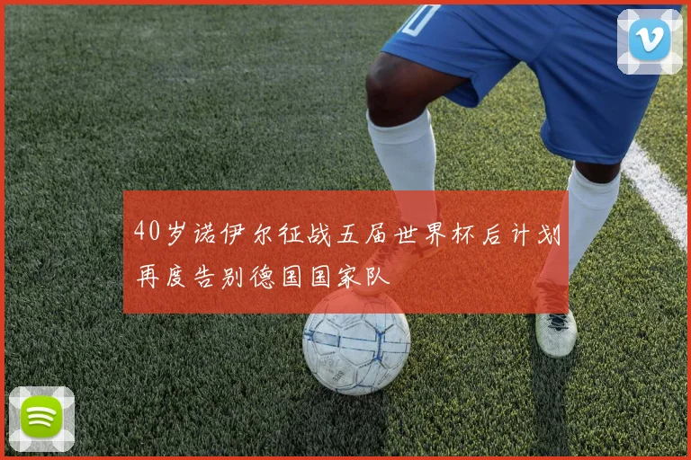 40岁诺伊尔征战五届世界杯后计划再度告别德国国家队
