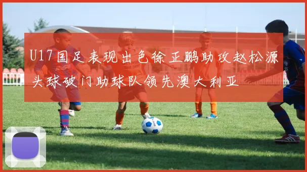 U17国足表现出色徐正鹏助攻赵松源头球破门助球队领先澳大利亚
